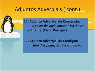 Adjuntos Adverbiais ( cont.)
   16) Adjunto Adverbial de Concessão:
        Apesar de você, amanhã há de ser
     outro dia. (Chico Buarque).

   17) Adjunto Adverbial de Condição:
        Sem disciplina, não há educação.
 