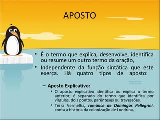 APOSTO


• É o termo que explica, desenvolve, identifica
  ou resume um outro termo da oração,
• Independente da função sintática que este
  exerça. Há quatro tipos de aposto:

   – Aposto Explicativo:
      • O aposto explicativo identifica ou explica o termo
        anterior; é separado do termo que identifica por
        vírgulas, dois pontos, parênteses ou travessões.
      • Terra Vermelha, romance de Domingos Pellegrini,
        conta a história da colonização de Londrina.
 