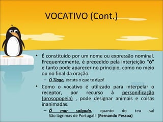 VOCATIVO (Cont.)


• É constituído por um nome ou expressão nominal.
  Frequentemente, é precedido pela interjeição "ó"
  e tanto pode aparecer no princípio, como no meio
  ou no final da oração.
   – Ó Tiago, escuta o que te digo!
• Como o vocativo é utilizado para interpelar o
  receptor,   por   recurso   à    personificação
  (prosopopeia) , pode designar animais e coisas
  inanimadas.
   – Ó     mar     salgado,      quanto    do    teu   sal
     São lágrimas de Portugal! (Fernando Pessoa)
 