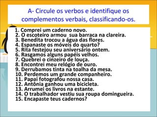 A- Circule os verbos e identifique os
  complementos verbais, classificando-os.
1. Comprei um caderno novo.
2. O escoteiro armou sua barraca na clareira.
3. Benedita trocou a água das flores.
4. Espanaste os móveis do quarto?
5. Rita festejou seu aniversário ontem.
6. Rasgamos alguns papéis velhos.
7. Quebrei o cinzeiro de louça.
8. Encontrei meu relógio de ouro.
9. Derrubamos tinta na toalha da mesa.
10. Perdemos um grande companheiro.
11. Papai fotografou nossa casa.
12. Antônia ganhou uma bicicleta.
13. Arrumei os livros na estante.
14. O trabalhador vestiu sua roupa domingueira.
15. Encapaste teus cadernos?
 