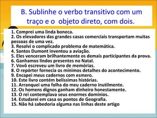 B. Sublinhe o verbo transitivo com um
      traço e o objeto direto, com dois.
1. Comprei uma linda boneca.
2. Os elevadores das grandes casas comerciais transportam muitas
pessoas de uma vez.
3. Resolvi o complicado problema de matemática.
4. Santos Dumont inventou a aviação.
5. Eles venceram brilhantemente os demais participantes da prova.
6. Ganhamos lindos presentes no Natal.
7. Vovô escreveu um livro de memórias.
8. O repórter fornecia os mínimos detalhes do acontecimento.
9. Encapei meus cadernos com esmero.
10. Este livro contém belíssimas histórias.
11. Arranquei uma folha do meu caderno inutilmente.
12. Os homens dignos ganham dinheiro honestamente.
13. O rei contemplava seus enormes domínios.
14. Estudarei em casa os pontos de Geografia.
15. Não há sabedoria alguma nas linhas deste artigo
 