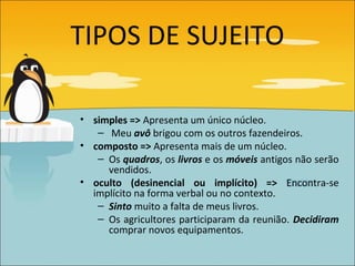 TIPOS DE SUJEITO

• simples => Apresenta um único núcleo.
   – Meu avô brigou com os outros fazendeiros.
• composto => Apresenta mais de um núcleo.
   – Os quadros, os livros e os móveis antigos não serão
     vendidos.
• oculto (desinencial ou implícito) => Encontra-se
  implícito na forma verbal ou no contexto.
   – Sinto muito a falta de meus livros.
   – Os agricultores participaram da reunião. Decidiram
     comprar novos equipamentos.
 