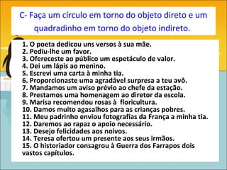 C- Faça um círculo em torno do objeto direto e um
    quadradinho em torno do objeto indireto.
1. O poeta dedicou uns versos à sua mãe.
2. Pediu-lhe um favor.
3. Ofereceste ao público um espetáculo de valor.
4. Dei um lápis ao menino.
5. Escrevi uma carta à minha tia.
6. Proporcionaste uma agradável surpresa a teu avô.
7. Mandamos um aviso prévio ao chefe da estação.
8. Prestamos uma homenagem ao diretor da escola.
9. Marisa recomendou rosas à floricultura.
10. Damos muito agasalhos para as crianças pobres.
11. Meu padrinho enviou fotografias da França a minha tia.
12. Daremos ao rapaz o apoio necessário.
13. Desejo felicidades aos noivos.
14. Teresa ofertou um presente aos seus irmãos.
15. O historiador consagrou à Guerra dos Farrapos dois
vastos capítulos.
 
