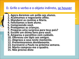 D. Grife o verbo e o objeto indireto, se houver

 1. Agora daremos um avião aos alunos.
 2. Acalmamos o negociante aflito.
 3. Mandarei as revistas a Maria.
 4. Felicitamos o bom aluno.
 5. Compreendo você.
 6. Protejamos as crianças.
 7. Preparas uma surpresa para teus pais?
 8. Escolhi um ótimo livro para você.
 9. Amparou o paralítico com cuidado.
 10. Ofereceu um lápis aos amigos.
 11. Alegrava a casa neste momento.
 12. Presentearemos devidamente.
 13. Escreverei a Paulo na próxima semana.
 14. Marta comprou-me o quadro.
 15. Não preciso disto
 