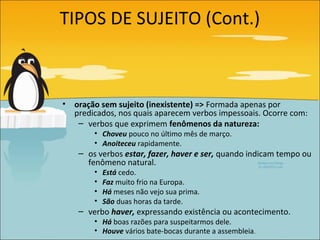 TIPOS DE SUJEITO (Cont.)



•   oração sem sujeito (inexistente) => Formada apenas por
    predicados, nos quais aparecem verbos impessoais. Ocorre com:
     – verbos que exprimem fenômenos da natureza:
         • Choveu pouco no último mês de março.
         • Anoiteceu rapidamente.
     – os verbos estar, fazer, haver e ser, quando indicam tempo ou
       fenômeno natural.
         •   Está cedo.
         •   Faz muito frio na Europa.
         •   Há meses não vejo sua prima.
         •   São duas horas da tarde.
     – verbo haver, expressando existência ou acontecimento.
         • Há boas razões para suspeitarmos dele.
         • Houve vários bate-bocas durante a assembleia.
 