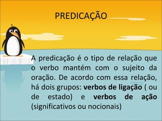 PREDICAÇÃO



A predicação é o tipo de relação que
o verbo mantém com o sujeito da
oração. De acordo com essa relação,
há dois grupos: verbos de ligação ( ou
de estado) e verbos de ação
(significativos ou nocionais)
 