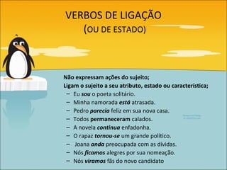 VERBOS DE LIGAÇÃO
   (OU DE ESTADO)



Não expressam ações do sujeito;
Ligam o sujeito a seu atributo, estado ou característica;
 – Eu sou o poeta solitário.
 – Minha namorada está atrasada.
 – Pedro parecia feliz em sua nova casa.
 – Todos permaneceram calados.
 – A novela continua enfadonha.
 – O rapaz tornou-se um grande político.
 – Joana anda preocupada com as dívidas.
 – Nós ficamos alegres por sua nomeação.
 – Nós viramos fãs do novo candidato
 