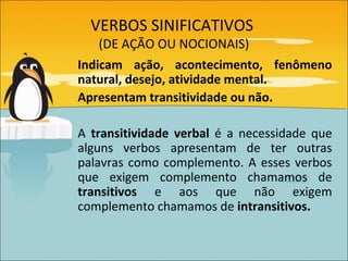 VERBOS SINIFICATIVOS
    (DE AÇÃO OU NOCIONAIS)
Indicam ação, acontecimento, fenômeno
natural, desejo, atividade mental.
Apresentam transitividade ou não.

A transitividade verbal é a necessidade que
alguns verbos apresentam de ter outras
palavras como complemento. A esses verbos
que exigem complemento chamamos de
transitivos e aos que não exigem
complemento chamamos de intransitivos.
 