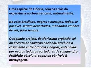 Uma espécie de Libéria, sem os erros da
experiência norte-americana, naturalmente.
No caso brasileiro, negros e mestiços, todos, se
possível, seriam deportados, mandados embora
de vez, para sempre.
O segundo projeto, de claríssima urgência, lei
ou decreto de salvação nacional, proibiria o
casamento entre brancos e negros, entendido
por negros todos os portadores de sangue afro.
Proibição absoluta, capaz de pôr freio à
mestiçagem.
 
