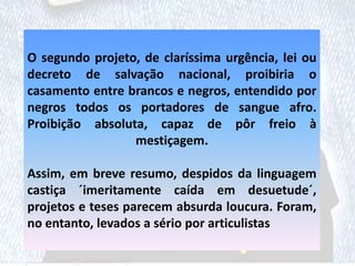 O segundo projeto, de claríssima urgência, lei ou
decreto de salvação nacional, proibiria o
casamento entre brancos e negros, entendido por
negros todos os portadores de sangue afro.
Proibição absoluta, capaz de pôr freio à
mestiçagem.
Assim, em breve resumo, despidos da linguagem
castiça ´imeritamente caída em desuetude´,
projetos e teses parecem absurda loucura. Foram,
no entanto, levados a sério por articulistas
 
