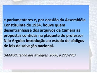 e parlamentares e, por ocasião da Assembléia
Constituinte de 1934, houve quem
desentranhasse dos arquivos da Câmara as
propostas contidas na plaquete do professor
Nilo Argolo: Introdução ao estudo de códigos
de leis de salvação nacional.
(AMADO.Tenda dos Milagres, 2006, p.273-275)
 