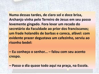 Numa dessas tardes, de claro sol e doce brisa,
Archanjo vinha pelo Terreiro de Jesus em seu passo
levemente gingado. Fora levar um recado do
secretário da Faculdade ao prior dos franciscanos;
um frade holandês de barbas e careca, afável: com
evidente prazer degustava um cafezinho, serviu ao
risonho bedel:
– Eu conheço o senhor... – falou com seu acento
crespo.
– Passo o dia quase todo aqui na praça, na Escola.
 