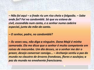 – Não foi aqui – o frade riu um riso cheio e folgazão. – Sabe
onde foi? Foi no candomblé. Só que eu estava de
civil, escondido num canto, e o senhor numa cadeira
especial, junto da mãe-de-santo.
– O senhor, padre, no candomblé?
– Às vezes vou, não diga a ninguém. Dona Majé é minha
camarada. Ela me disse que o senhor é muito competente em
coisas de macumba. Um dia desses, se o senhor me der o
prazer, desejo conversar consigo... – Archanjo sentiu a paz do
mundo no claustro de árvores frondosas, flores e azulejos; a
paz do mundo no envolvente franciscano.
 