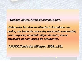 – Quando quiser, estou às ordens, padre.
Vinha pelo Terreiro em direção à Faculdade: um
padre, um frade de convento, assistindo candomblé,
uma surpresa, novidade digna de nota; viu-se
envolvido por um grupo de estudantes.
(AMADO.Tenda dos Milagres, 2006, p.94).
 
