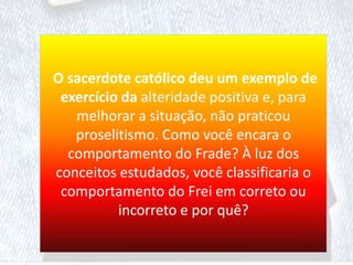 O sacerdote católico deu um exemplo de
exercício da alteridade positiva e, para
melhorar a situação, não praticou
proselitismo. Como você encara o
comportamento do Frade? À luz dos
conceitos estudados, você classificaria o
comportamento do Frei em correto ou
incorreto e por quê?
 
