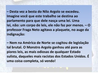 – Desta vez a besta do Nilo Argolo se excedeu.
Imagine você que este trabalho se destina ao
parlamento para que dele nasça uma lei. Uma
lei, não: um corpo de leis, ele não faz por menos. – O
professor Fraga Neto agitava a plaquete, no auge da
indignação:
– Nem na América de Norte se cogitou de legislação
tal brutal. O Monstro Argolo ganhou até para as
piores leis, as mais odiosas de qualquer Estado
sulista, daqueles mais racistas dos Estados Unidos. É
uma coisa completa, só vendo!
 