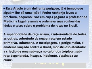 – Esse Argolo é um delirante perigoso, já é tempo que
alguém lhe dê uma lição! Pedro Archanjo levou a
brochura, pequeno livro em cujas páginas o professor de
Medicina Legal resumia e ordenava suas conhecidas
ideias e teses sobre o problema de raças no Brasil.
A superioridade da raça ariana, a inferioridade de todas
as outras, sobretudo da negra, raça em estado
primitivo, subumana. A mestiçagem, o perigo maior, a
anátema lançado contra o Brasil, monstruoso atentado:
a criação de uma sub-raça no calor dos trópicos, sub-
raça degenerada, incapaz, indolente, destinada ao
crime.
 