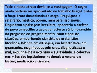 Todo o nosso atraso devia-se à mestiçagem. O negro
ainda poderia ser aproveitado no trabalho braçal, tinha
a força bruta dos animais de carga. Preguiçoso e
salafrário, mestiço, porém, nem para isso servia.
Degredava a paisagem brasileira, apodrecia o caráter
do povo empecilho a qualquer esforço sério no sentido
do progresso do progredimento. Num cipoal de
citações, em português cientista de pretensões
literárias, falando em altiloqua, em belestrística, em
quamanho, magníloquos primores, diagnosticava o
mal, expunha-lhe a extensão e a gravidade, e colocava
nas mãos dos legisladores nacionais a receita e o
bisturi, medicação e cirurgia.
 