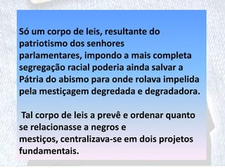 Só um corpo de leis, resultante do
patriotismo dos senhores
parlamentares, impondo a mais completa
segregação racial poderia ainda salvar a
Pátria do abismo para onde rolava impelida
pela mestiçagem degredada e degradadora.
Tal corpo de leis a prevê e ordenar quanto
se relacionasse a negros e
mestiços, centralizava-se em dois projetos
fundamentais.
 