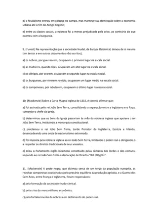 d) o feudalismo entrou em colapso no campo, mas manteve sua dominação sobre a economia
urbana até o fim do Antigo Regime;

e) entre as classes sociais, a nobreza foi a menos prejudicada pela crise, ao contrário do que
ocorreu com a burguesia.



9. (Fuvest) Na representação que a sociedade feudal, da Europa Ocidental, deixou de si mesma
(em textos e em outros documentos não escritos),

a) os nobres, por guerrearem, ocupavam o primeiro lugar na escala social.

b) as mulheres, quando ricas, ocupavam um alto lugar na escala social.

c) os clérigos, por orarem, ocupavam o segundo lugar na escala social.

d) os burgueses, por viverem no ócio, ocupavam um lugar médio na escala social.

e) os camponeses, por labutarem, ocupavam o último lugar na escala social.



10. (Mackenzie) Sobre a Carta Magna inglesa de 1215, é correto afirmar que:

a) foi assinada pelo rei João Sem Terra, consolidando a separação entre a Inglaterra e o Papa,
tornando-o chefe da Igreja.

b) determinou que os bens da Igreja passariam às mão da nobreza inglesa que apoiava o rei
João Sem Terra, instituindo a monarquia constitucional.

c) proclamou o rei João Sem Terra, Lorde Protetor da Inglaterra, Escócia e Irlanda,
desencadeando uma onda de nacionalismo extremado.

d) foi imposta pela nobreza inglesa ao rei João Sem Terra, limitando o poder real e obrigando-o
a respeitar os direitos tradicionais de seus vassalos.

e) criou o Parlamento inglês bicameral constituído pelas câmaras dos lordes e dos comuns,
impondo ao rei João Sem Terra a declaração de Direitos "Bill ofRights".



11. (Mackenzie) A peste negra, que dizimou cerca de um terço da população européia, as
revoltas camponesas ocasionadas pelo precário equilíbrio da produção agrícola, e a Guerra dos
Cem Anos, entre França e Inglaterra, foram responsáveis:

a) pela formação da sociedade feudo-clerical.

b) pela crise do mercantilismo econômico.

c) pelo fortalecimento da nobreza em detrimento do poder real.
 