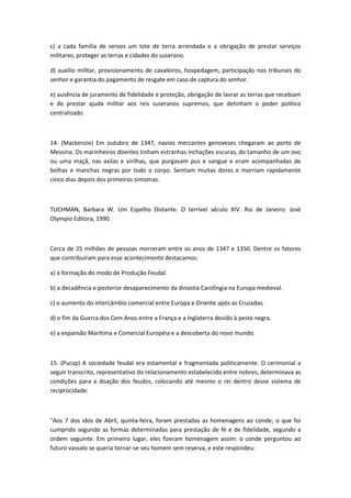 c) a cada família de servos um lote de terra arrendada e a obrigação de prestar serviços
militares, proteger as terras e cidades do suserano.

d) auxílio militar, provisionamento de cavaleiros, hospedagem, participação nos tribunais do
senhor e garantia do pagamento de resgate em caso de captura do senhor.

e) ausência de juramento de fidelidade e proteção, obrigação de lavrar as terras que recebiam
e de prestar ajuda militar aos reis suseranos supremos, que detinham o poder político
centralizado.



14. (Mackenzie) Em outubro de 1347, navios mercantes genoveses chegaram ao porto de
Messina. Os marinheiros doentes tinham estranhas inchações escuras, do tamanho de um ovo
ou uma maçã, nas axilas e virilhas, que purgavam pus e sangue e eram acompanhadas de
bolhas e manchas negras por todo o corpo. Sentiam muitas dores e morriam rapidamente
cinco dias depois dos primeiros sintomas.



TUCHMAN, Barbara W. Um Espelho Distante. O terrível século XIV. Rio de Janeiro: José
Olympio Editora, 1990.



Cerca de 25 milhões de pessoas morreram entre os anos de 1347 e 1350. Dentre os fatores
que contribuíram para esse acontecimento destacamos:

a) a formação do modo de Produção Feudal.

b) a decadência e posterior desaparecimento da dinastia Carolíngia na Europa medieval.

c) o aumento do intercâmbio comercial entre Europa e Oriente após as Cruzadas.

d) o fim da Guerra dos Cem Anos entre a França e a Inglaterra devido à peste negra.

e) a expansão Marítima e Comercial Européia e a descoberta do novo mundo.



15. (Pucsp) A sociedade feudal era estamental e fragmentada politicamente. O cerimonial a
seguir transcrito, representativo do relacionamento estabelecido entre nobres, determinava as
condições para a doação dos feudos, colocando até mesmo o rei dentro desse sistema de
reciprocidade:



"Aos 7 dos idos de Abril, quinta-feira, foram prestadas as homenagens ao conde; o que foi
cumprido segundo as formas determinadas para prestação de fé e de fidelidade, segundo a
ordem seguinte. Em primeiro lugar, eles fizeram homenagem assim: o conde perguntou ao
futuro vassalo se queria tornar-se seu homem sem reserva, e este respondeu:
 