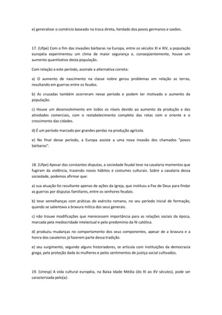 e) generalizar o comércio baseado na troca direta, herdado dos povos germanos e saxões.



17. (Ufpe) Com o fim das invasões bárbaras na Europa, entre os séculos XI e XIV, a população
européia experimentou um clima de maior segurança e, conseqüentemente, houve um
aumento quantitativo desta população.

Com relação a este período, assinale a alternativa correta:

a) O aumento de nascimento na classe nobre gerou problemas em relação as terras,
resultando em guerras entre os feudos.

b) As cruzadas também ocorreram nesse período e podem ter motivado o aumento da
população.

c) Houve um desenvolvimento em todos os níveis devido ao aumento da produção e das
atividades comerciais, com o restabelecimento completo das rotas com o oriente e o
crescimento das cidades.

d) É um período marcado por grandes perdas na produção agrícola.

e) No final desse período, a Europa assiste a uma nova invasão dos chamados "povos
bárbaros".



18. (Ufpe) Apesar das constantes disputas, a sociedade feudal teve na cavalaria momentos que
fugiram da violência, trazendo novos hábitos e costumes culturais. Sobre a cavalaria dessa
sociedade, podemos afirmar que:

a) sua atuação foi resultante apenas de ações da Igreja, que instituiu a Paz de Deus para findar
as guerras por disputas familiares, entre os senhores feudais.

b) teve semelhanças com práticas do exército romano, no seu período inicial de formação,
quando se salientava a bravura mítica dos seus generais.

c) não trouxe modificações que merecessem importância para as relações sociais da época,
marcada pela mediocridade intelectual e pelo predomínio da fé católica.

d) produziu mudanças no comportamento dos seus componentes, apesar de a bravura e a
honra dos cavaleiros já fazerem parte dessa tradição.

e) seu surgimento, segundo alguns historiadores, se articula com instituições da democracia
grega, pela proteção dada às mulheres e pelos sentimentos de justiça social cultivados.



19. (Unesp) A vida cultural européia, na Baixa Idade Média (do XI ao XV séculos), pode ser
caracterizada pelo(a):
 