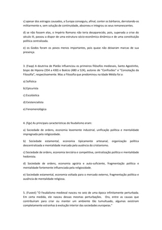 c) apesar dos estragos causados, a Europa conseguiu, afinal, conter os bárbaros, derrotando-os
militarmente e, sem solução de continuidade, absorveu e integrou os seus remanescentes.

d) se não fossem elas, o Império Romano não teria desaparecido, pois, superada a crise do
século III, passou a dispor de uma estrutura sócio-econômica dinâmica e de uma constituição
política centralizada.

e) os Godos foram os povos menos importantes, pois quase não deixaram marcas de sua
presença.



3. (Faap) A doutrina de Platão influenciou os primeiros filósofos medievais, Santo Agostinho,
bispo de Hipona (354 a 430) e Boécio (480 a 524), autores de "Confissões" e "Consolação da
Filosofia", respectivamente. Mas a Filosofia que predominou na Idade Média foi a:

a) Sofística

b) Epicurista

c) Escolástica

d) Existencialista

e) Fenomenológica



4. (Fgv) As principais características do feudalismo eram:

a) Sociedade de ordens, economia levemente industrial, unificação política e mentalidade
impregnada pela religiosidade.

b) Sociedade estamental, economia tipicamente artesanal,                organização   política
descentralizada e mentalidade marcada pela ausência do cristianismo.

c) Sociedade de ordens, economia terciária e competitiva, centralização política e mentalidade
hedonista.

d) Sociedade de ordens, economia agrária e auto-suficiente, fragmentação política e
mentalidade fortemente influenciada pela religiosidade.

e) Sociedade estamental, economia voltada para o mercado externo, fragmentação política e
ausência de mentalidade religiosa.



5. (Fuvest) "O Feudalismo medieval nasceu no seio de uma época infinitamente perturbada.
Em certa medida, ele nasceu dessas mesmas perturbações. Ora, entre as causas que
contribuíram para criar ou manter um ambiente tão tumultuado, algumas existiram
completamente estranhas à evolução interior das sociedades europeias."
 