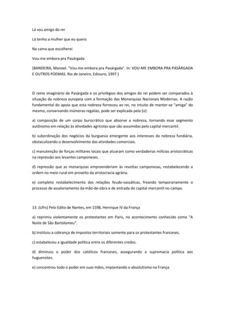 Lá sou amigo do rei

Lá tenho a mulher que eu quero

Na cama que escolherei

Vou-me embora pra Pasárgada

(BANDEIRA, Manoel. "Vou-me embora pra Pasárgada". In: VOU-ME EMBORA PRA PASÁRGADA
E OUTROS POEMAS. Rio de Janeiro, Ediouro, 1997.)



O reino imaginário de Pasárgada e os privilégios dos amigos do rei podem ser comparados à
situação da nobreza europeia com a formação das Monarquias Nacionais Modernas. A razão
fundamental do apoio que esta nobreza forneceu ao rei, no intuito de manter-se "amiga" do
mesmo, conservando inúmeras regalias, pode ser explicada pela (o):

a) composição de um corpo burocrático que absorve a nobreza, tornando esse segmento
autônomo em relação às atividades agrícolas que são assumidas pelo capital mercantil.

b) subordinação dos negócios da burguesia emergente aos interesses da nobreza fundiária,
obstaculizando o desenvolvimento das atividades comerciais.

c) manutenção de forças militares locais que atuaram como verdadeiras milícias aristocráticas
na repressão aos levantes camponeses.

d) repressão que as monarquias empreenderiam às revoltas camponesas, restabelecendo a
ordem no meio rural em proveito da aristocracia agrária.

e) completo restabelecimento das relações feudo-vassálicas, freando temporariamente o
processo de assalariamento da mão-de-obra e de entrada do capital mercantil no campo.



13. (Ufrs) Pelo Edito de Nantes, em 1598, Henrique IV da França

a) reprimiu violentamente os protestantes em Paris, no acontecimento conhecido como "A
Noite de São Bartolomeu".

b) instituiu a cobrança de impostos territoriais somente para os protestantes franceses.

c) estabeleceu a igualdade política entre os diferentes credos.

d) diminuiu o poder dos católicos franceses, assegurando a supremacia política aos
huguenotes.

e) concentrou todo o poder em suas mãos, implantando o absolutismo na França.
 