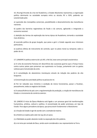 16. (Pucmg) Oriundo da crise do feudalismo, o Estado Absolutista representou a organização
política dominante na sociedade europeia entre os séculos XV e XVIII, podendo ser
caracterizado pela:

a) supressão dos monopólios comerciais, possibilitando o desenvolvimento das manufaturas
nacionais.

b) quebra das barreiras regionalistas do feudo e da comuna, agilizando e integrando a
economia nacional.

c) abolição das formas de exploração das terras típicas do feudalismo, tornando a sociedade
mais dinâmica.

d) ascensão política do grupo burguês, que passa a gerir o Estado segundo seus interesses
particulares.

e) ausência efetiva de instrumento de controle, quer no plano moral ou temporal, sobre o
poder do rei.



17. (UNAERP) A política externa de Luís XIV, o Rei Sol, teve como principal característica:

a) A ruína da economia francesa em decorrência das sucessivas guerras que a França travou
contra outros países para preservar sua supremacia na Europa, juntamente com os gastos
vultosos para manutenção da corte.

b) A consolidação do absolutismo monárquico através da redução dos poderes da alta
burguesia.

c) Concentração da autoridade política na pessoa do rei.

d) Por ter reduzido seus ministros à condição de meros funcionários, passar a fiscalizar,
pessoalmente, todos os negócios do Estado.

e) A autossuficiência do país com a regulamentação da produção, a criação de manufaturas do
Estado e o incremento do comércio exterior.



18. (UNESP) O início da Época Moderna está ligado a um processo geral de transformações
humanística, artística, cultural e política. A concentração do poder promoveu um tipo de
Estado. Para alguns pensadores da época, que procuraram fundamentar o Absolutismo:

a) a função do Estado é agir de acordo com a vontade da maioria.

b) a História se explica pelo valor da raça de um povo.

c) a fidelidade ao poder absoluto reside na separação dos três poderes.

d) o rei reina por vontade de Deus, sendo assim considerado o seu representante na Terra.
 