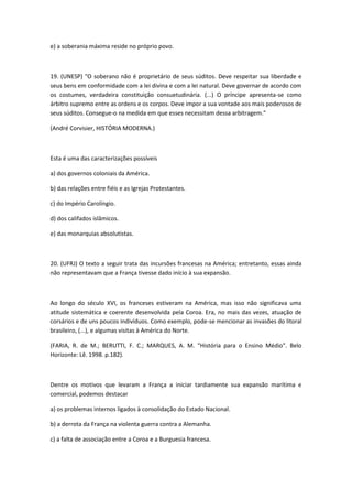 e) a soberania máxima reside no próprio povo.



19. (UNESP) "O soberano não é proprietário de seus súditos. Deve respeitar sua liberdade e
seus bens em conformidade com a lei divina e com a lei natural. Deve governar de acordo com
os costumes, verdadeira constituição consuetudinária. (...) O príncipe apresenta-se como
árbitro supremo entre as ordens e os corpos. Deve impor a sua vontade aos mais poderosos de
seus súditos. Consegue-o na medida em que esses necessitam dessa arbitragem."

(André Corvisier, HISTÓRIA MODERNA.)



Esta é uma das caracterizações possíveis

a) dos governos coloniais da América.

b) das relações entre fiéis e as Igrejas Protestantes.

c) do Império Carolíngio.

d) dos califados islâmicos.

e) das monarquias absolutistas.



20. (UFRJ) O texto a seguir trata das incursões francesas na América; entretanto, essas ainda
não representavam que a França tivesse dado início à sua expansão.



Ao longo do século XVI, os franceses estiveram na América, mas isso não significava uma
atitude sistemática e coerente desenvolvida pela Coroa. Era, no mais das vezes, atuação de
corsários e de uns poucos indivíduos. Como exemplo, pode-se mencionar as invasões do litoral
brasileiro, (...), e algumas visitas à América do Norte.

(FARIA, R. de M.; BERUTTI, F. C.; MARQUES, A. M. "História para o Ensino Médio". Belo
Horizonte: Lê. 1998. p.182).



Dentre os motivos que levaram a França a iniciar tardiamente sua expansão marítima e
comercial, podemos destacar

a) os problemas internos ligados à consolidação do Estado Nacional.

b) a derrota da França na violenta guerra contra a Alemanha.

c) a falta de associação entre a Coroa e a Burguesia francesa.
 
