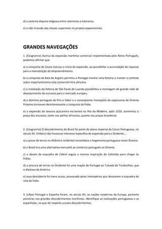 d) a violenta disputa religiosa entre calvinistas e luteranos.

e) a não inclusão das classes superiores no projeto expansionista.




GRANDES NAVEGAÇÕES
1. (Cesgranrio) Acerca da expansão marítima comercial implementada pelo Reino Português,
podemos afirmar que:

a) a conquista de Ceuta marcou o início da expansão, ao possibilitar a acumulação de riquezas
para a manutenção do empreendimento.

b) a conquista da Baía de Argüim permitiu a Portugal montar uma feitoria e manter o controle
sobre importantíssima rota comercial intra-africana.

c) a instalação da feitoria de São Paulo de Luanda possibilitou a montagem de grande rede de
abastecimento de escravos para o mercado europeu.

d) o domínio português de Piro e Sidon e o conseqüente monopólio de especiarias do Oriente
Próximo tornaram desinteressante a conquista da Índia.

e) a expansão da lavoura açucareira escravista na Ilha da Madeira, após 1510, aumentou o
preço dos escravos, tanto nos portos africanos, quanto nas praças brasileiras.



2. (Cesgranrio) O descobrimento do Brasil foi parte do plano imperial da Coroa Portuguesa, no
século XV. Embora não houvesse interesse específico de expansão para o Ocidente,...

a) a posse de terras no Atlântico ocidental consolidava a hegemonia portuguesa neste Oceano.

b) o Brasil era uma alternativa mercantil ao comércio português no Oriente.

c) o desvio da esquadra de Cabral seguia a mesma inspiração de Colombo para chegar às
Índias.

d) a procura de terras no Ocidente foi uma reação de Portugal ao Tratado de Tordesilhas, que
o afastava da América.

e) essa descoberta foi mero acaso, provocado pelas intempéries que desviaram a esquadra da
rota da Índia.



3. (Ufpe) Portugal e Espanha foram, no século XV, as nações modernas da Europa, portanto
pioneiras nos grandes descobrimentos marítimos. Identifique as realizações portuguesas e as
espanholas, no que diz respeito a esses descobrimentos.
 
