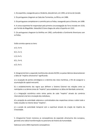 1. Os espanhóis, navegando para o Ocidente, descobriram, em 1492, as terras do Canadá.

2. Os portugueses chegaram ao Cabo das Tormentas, na África, em 1488.

3. Os portugueses completaram o caminho para as Índias, navegando para o Oriente, em 1498.

4. A coroa espanhola foi responsável pela primeira circunavegação da Terra iniciada em 1519,
por Fernão de Magalhães. Sebastião El Cano chegou de volta à Espanha em 1522.

5. Os portugueses chegaram às Antilhas em 1492, confundindo o Continente Americano com
as Índias.



Estão corretos apenas os itens:

a) 2, 3 e 4;

b) 1, 2 e 3;

c) 3, 4 e 5;

d) 1, 3 e 4;

e) 2, 4 e 5.



4. (Cesgranrio) Com a expansão marítima dos séculos XV/XVI, os países ibéricos desenvolveram
a idéia de "império ultramarino" significando:

a) a ocupação de pontos estratégicos e o domínio das rotas marítimas, a fim de assegurar a
acumulação do capital mercantil;

b) o estabelecimento das regras que definem o Sistema Colonial nas relações entre as
metrópoles e as demais áreas do "império" para estabelecer as idéias de liberdade comercial;

c) a integração econômica entre várias partes de cada "império" através do comércio
intercolonial e da livre circulação dos indivíduos;

d) a projeção da autoridade soberana e centralizadora das respectivas coroas e sobre tudo e
todos situados no interior desse "império";

e) a junção da autoridade temporal com a espiritual através da criação do Império da
Cristandade.



5. (Cesgranrio) Foram inúmeras as conseqüências da expansão ultramarina dos europeus,
gerando uma radical transformação no panorama da história da humanidade.

Sobressai como UMA importante conseqüência:
 