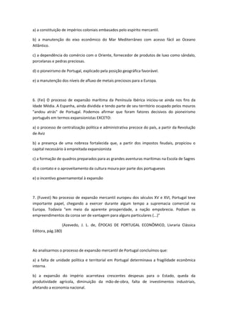 a) a constituição de impérios coloniais embasados pelo espírito mercantil.

b) a manutenção do eixo econômico do Mar Mediterrâneo com acesso fácil ao Oceano
Atlântico.

c) a dependência do comércio com o Oriente, fornecedor de produtos de luxo como sândalo,
porcelanas e pedras preciosas.

d) o pioneirismo de Portugal, explicado pela posição geográfica favorável.

e) a manutenção dos níveis de afluxo de metais preciosos para a Europa.



6. (Fei) O processo de expansão marítima da Península Ibérica iniciou-se ainda nos fins da
Idade Média. A Espanha, ainda dividida e tendo parte de seu território ocupado pelos mouros
"andou atrás" de Portugal. Podemos afirmar que foram fatores decisivos do pioneirismo
português em termos expansionistas EXCETO:

a) o processo de centralização política e administrativa precoce do país, a partir da Revolução
de Aviz

b) a presença de uma nobreza fortalecida que, a partir dos impostos feudais, propiciou o
capital necessário à empreitada expansionista

c) a formação de quadros preparados para as grandes aventuras marítimas na Escola de Sagres

d) o contato e o aproveitamento da cultura moura por parte dos portugueses

e) o incentivo governamental à expansão



7. (Fuvest) No processo de expansão mercantil europeu dos séculos XV e XVI, Portugal teve
importante papel, chegando a exercer durante algum tempo a supremacia comercial na
Europa. Todavia "em meio da aparente prosperidade, a nação empobrecia. Podiam os
empreendimentos da coroa ser de vantagem para alguns particulares (...)"

                    (Azevedo, J. L. de, ÉPOCAS DE PORTUGAL ECONÔMICO, Livraria Clássica
Editora, pág.180)



Ao analisarmos o processo de expansão mercantil de Portugal concluímos que:

a) a falta de unidade política e territorial em Portugal determinava a fragilidade econômica
interna.

b) a expansão do império acarretava crescentes despesas para o Estado, queda da
produtividade agrícola, diminuição da mão-de-obra, falta de investimentos industriais,
afetando a economia nacional.
 
