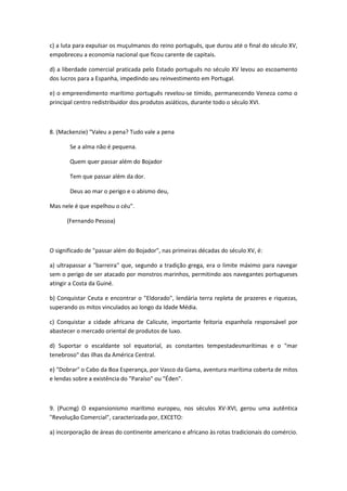 c) a luta para expulsar os muçulmanos do reino português, que durou até o final do século XV,
empobreceu a economia nacional que ficou carente de capitais.

d) a liberdade comercial praticada pelo Estado português no século XV levou ao escoamento
dos lucros para a Espanha, impedindo seu reinvestimento em Portugal.

e) o empreendimento marítimo português revelou-se tímido, permanecendo Veneza como o
principal centro redistribuidor dos produtos asiáticos, durante todo o século XVI.



8. (Mackenzie) "Valeu a pena? Tudo vale a pena

       Se a alma não é pequena.

       Quem quer passar além do Bojador

       Tem que passar além da dor.

       Deus ao mar o perigo e o abismo deu,

Mas nele é que espelhou o céu".

      (Fernando Pessoa)



O significado de "passar além do Bojador", nas primeiras décadas do século XV, é:

a) ultrapassar a "barreira" que, segundo a tradição grega, era o limite máximo para navegar
sem o perigo de ser atacado por monstros marinhos, permitindo aos navegantes portugueses
atingir a Costa da Guiné.

b) Conquistar Ceuta e encontrar o "Eldorado", lendária terra repleta de prazeres e riquezas,
superando os mitos vinculados ao longo da Idade Média.

c) Conquistar a cidade africana de Calicute, importante feitoria espanhola responsável por
abastecer o mercado oriental de produtos de luxo.

d) Suportar o escaldante sol equatorial, as constantes tempestadesmarítimas e o "mar
tenebroso" das ilhas da América Central.

e) "Dobrar" o Cabo da Boa Esperança, por Vasco da Gama, aventura marítima coberta de mitos
e lendas sobre a existência do "Paraíso" ou "Éden".



9. (Pucmg) O expansionismo marítimo europeu, nos séculos XV-XVI, gerou uma autêntica
"Revolução Comercial", caracterizada por, EXCETO:

a) incorporação de áreas do continente americano e africano às rotas tradicionais do comércio.
 