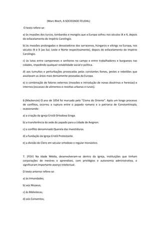 (Marc Bloch, A SOCIEDADE FEUDAL)

O texto refere-se:

a) às invasões dos turcos, lombardos e mongóis que a Europa sofreu nos séculos IX e X, depois
do esfacelamento do Império Carolíngio.

b) às invasões prolongadas e devastadoras dos sarracenos, húngaros e vikings na Europa, nos
séculos IX e X (ao Sul, Leste e Norte respectivamente), depois do esfacelamento do Império
Carolíngio.

c) às lutas entre camponeses e senhores no campo e entre trabalhadores e burgueses nas
cidades, impedindo qualquer estabilidade social e política.

d) aos tumultos e perturbações provocadas pelas constantes fomes, pestes e rebeliões que
assolavam as áreas mais densamente povoadas da Europa.

e) à combinação de fatores externos (invasões e introdução de novas doutrinas e heresias) e
internos (escassez de alimentos e revoltas urbanas e rurais).



6.(Mackenzie) O ano de 1054 foi marcado pelo "Cisma do Oriente". Após um longo processo
de conflitos, ocorreu a ruptura entre o papado romano e o patriarca de Constantinopla,
ocasionando:

a) a criação da igreja Cristã Ortodoxa Grega.

b) a transferência da sede do papado para a cidade de Avignon.

c) o conflito denominado Querela das Investiduras.

d) a fundação da Igreja Cristã Protestante.

e) a divisão do Clero em secular ortodoxo e regular monástico.



7. (FGV) Na Idade Média, desenvolveram-se dentro da Igreja, instituições que tinham
corporações de mestres e aprendizes, com privilégios e autonomia administrativa, e
significaram importante avanço intelectual.

O texto anterior refere-se:

a) às Irmandades;

b) aos Museus;

c) às Bibliotecas;

d) aos Conventos;
 