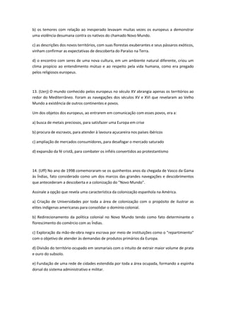 b) os temores com relação ao inesperado levavam muitas vezes os europeus a demonstrar
uma violência desumana contra os nativos do chamado Novo Mundo.

c) as descrições dos novos territórios, com suas florestas exuberantes e seus pássaros exóticos,
vinham confirmar as expectativas de descoberta do Paraíso na Terra.

d) o encontro com seres de uma nova cultura, em um ambiente natural diferente, criou um
clima propício ao entendimento mútuo e ao respeito pela vida humana, como era pregado
pelos religiosos europeus.



13. (Uerj) O mundo conhecido pelos europeus no século XV abrangia apenas os territórios ao
redor do Mediterrâneo. Foram as navegações dos séculos XV e XVI que revelaram ao Velho
Mundo a existência de outros continentes e povos.

Um dos objetos dos europeus, ao entrarem em comunicação com esses povos, era a:

a) busca de metais preciosos, para satisfazer uma Europa em crise

b) procura de escravos, para atender à lavoura açucareira nos países ibéricos

c) ampliação de mercados consumidores, para desafogar o mercado saturado

d) expansão da fé cristã, para combater os infiéis convertidos ao protestantismo



14. (Uff) No ano de 1998 comemoraram-se os quinhentos anos da chegada de Vasco da Gama
às Índias, fato considerado como um dos marcos das grandes navegações e descobrimentos
que antecederam a descoberta e a colonização do "Novo Mundo".

Assinale a opção que revela uma característica da colonização espanhola na América.

a) Criação de Universidades por toda a área de colonização com o propósito de ilustrar as
elites indígenas americanas para consolidar o domínio colonial.

b) Redirecionamento da política colonial no Novo Mundo tendo como fato determinante o
florescimento do comércio com as Índias.

c) Exploração da mão-de-obra negra escrava por meio de instituições como o "repartimiento"
com o objetivo de atender às demandas de produtos primários da Europa.

d) Divisão do território ocupado em sesmariais com o intuito de extrair maior volume de prata
e ouro do subsolo.

e) Fundação de uma rede de cidades estendida por toda a área ocupada, formando a espinha
dorsal do sistema administrativo e militar.
 