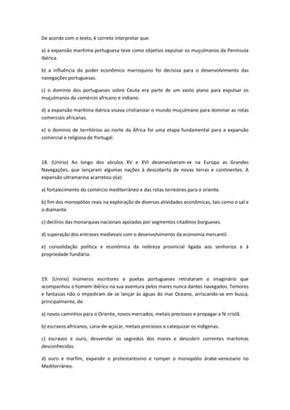 De acordo com o texto, é correto interpretar que:

a) a expansão marítima portuguesa teve como objetivo expulsar os muçulmanos da Península
Ibérica.

b) a influência do poder econômico marroquino foi decisiva para o desenvolvimento das
navegações portuguesas.

c) o domínio dos portugueses sobre Ceuta era parte de um vasto plano para expulsar os
muçulmanos do comércio africano e indiano.

d) a expansão marítima ibérica visava cristianizar o mundo muçulmano para dominar as rotas
comerciais africanas.

e) o domínio de territórios ao norte da África foi uma etapa fundamental para a expansão
comercial e religiosa de Portugal.



18. (Unirio) Ao longo dos séculos XV e XVI desenvolveram-se na Europa as Grandes
Navegações, que lançaram algumas nações à descoberta de novas terras e continentes. A
expansão ultramarina acarretou o(a):

a) fortalecimento do comércio mediterrâneo e das rotas terrestres para o oriente.

b) fim dos monopólios reais na exploração de diversas atividades econômicas, tais como o sal e
o diamante.

c) declínio das monarquias nacionais apoiadas por segmentos citadinos burgueses.

d) superação dos entraves medievais com o desenvolvimento da economia mercantil.

e) consolidação política e econômica da nobreza provincial ligada aos senhorios e à
propriedade fundiária.



19. (Unirio) Inúmeros escritores e poetas portugueses retrataram o imaginário que
acompanhou o homem ibérico na sua aventura pelos mares nunca dantes navegados. Temores
e fantasias não o impediram de se lançar às águas do mar Oceano, arriscando-se em busca,
principalmente, de:

a) novos caminhos para o Oriente, novos mercados, metais preciosos e propagar a fé cristã.

b) escravos africanos, cana-de-açúcar, metais preciosos e catequizar os indígenas.

c) escravos e ouro, desvendar os segredos dos mares e descobrir correntes marítimas
desconhecidas.

d) ouro e marfim, expandir o protestantismo e romper o monopólio árabe-veneziano no
Mediterrâneo.
 