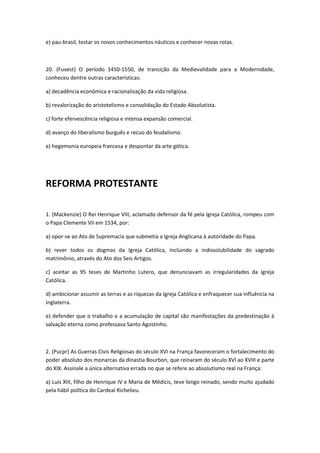 e) pau-brasil, testar os novos conhecimentos náuticos e conhecer novas rotas.



20. (Fuvest) O período 1450-1550, de transição da Medievalidade para a Modernidade,
conheceu dentre outras características:

a) decadência econômica e racionalização da vida religiosa.

b) revalorização do aristotelismo e consolidação do Estado Absolutista.

c) forte efervescência religiosa e intensa expansão comercial.

d) avanço do liberalismo burguês e recuo do feudalismo.

e) hegemonia europeia francesa e despontar da arte gótica.




REFORMA PROTESTANTE

1. (Mackenzie) O Rei Henrique VIII, aclamado defensor da fé pela Igreja Católica, rompeu com
o Papa Clemente VII em 1534, por:

a) opor-se ao Ato de Supremacia que submetia a Igreja Anglicana à autoridade do Papa.

b) rever todos os dogmas da Igreja Católica, incluindo a indissolubilidade do sagrado
matrimônio, através do Ato dos Seis Artigos.

c) aceitar as 95 teses de Martinho Lutero, que denunciavam as irregularidades da Igreja
Católica.

d) ambicionar assumir as terras e as riquezas da Igreja Católica e enfraquecer sua influência na
Inglaterra.

e) defender que o trabalho e a acumulação de capital são manifestações da predestinação à
salvação eterna como professava Santo Agostinho.



2. (Pucpr) As Guerras Civis Religiosas do século XVI na França favoreceram o fortalecimento do
poder absoluto dos monarcas da dinastia Bourbon, que reinaram do século XVI ao XVIII e parte
do XIX. Assinale a única alternativa errada no que se refere ao absolutismo real na França:

a) Luís XIII, filho de Henrique IV e Maria de Médicis, teve longo reinado, sendo muito ajudado
pela hábil política do Cardeal Richelieu.
 
