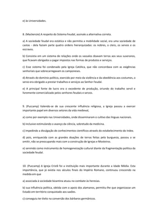 e) às Universidades.



8. (Mackenzie) A respeito do Sistema Feudal, assinale a alternativa correta.

a) A sociedade feudal era estática e não permitia a mobilidade social, era uma sociedade de
castas - dela faziam parte quatro ordens hierarquizadas: os nobres, o clero, os servos e os
escravos.

b) Consistia em um sistema de relações onde os vassalos doavam terras aos seus suseranos,
que ficavam obrigados a pagar impostos nas formas de produtos e serviços.

c) Esse sistema foi condenado pela Igreja Católica, que não concordava com as exigências
senhoriais que sobrecarregavam os camponeses.

d) Através do domínio político, exercido por meio da violência e da obediência aos costumes, o
servo era obrigado a prestar trabalhos e serviços ao Senhor Feudal.

e) A principal fonte de lucro era o excedente de produção, oriundo do trabalho servil e
livremente comercializado pelos senhores feudais e servos.



9. (Puccamp) Valendo-se de sua crescente influência religiosa, a Igreja passou a exercer
importante papel em diversos setores da vida medieval,

a) como por exemplo nas Universidades, onde disseminaram o cultivo das línguas nacionais.

b) inclusive estimulando o avanço da ciência, sobretudo da medicina.

c) impedindo a divulgação de conhecimentos científicos através do estabelecimento do Index.

d) pois, enriquecida com as grandes doações de terras feitas pela burguesia, passou a se
omitir, não se preocupando mais com a construção de Igrejas e Mosteiros.

e) servindo como instrumento de homogeneização cultural diante da fragmentação política da
sociedade feudal.



10. (Puccamp) A Igreja Cristã foi a instituição mais importante durante a Idade Média. Esta
importância, que já existia nos séculos finais do Império Romano, continuou crescendo na
medida em que

a) associada à sociedade bizantina atuou no combate às heresias.

b) sua influência política, obtida com o apoio dos alamanos, permitiu-lhe que organizasse um
Estado em território conquistado aos saxões.

c) conseguiu ter êxito na conversão dos bárbaros germânicos.
 