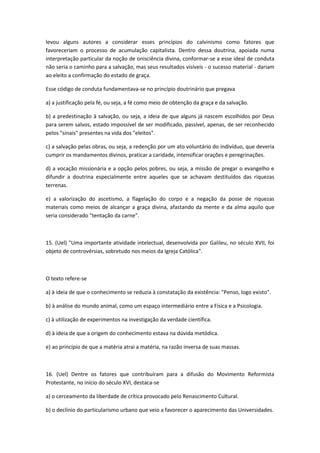 levou alguns autores a considerar esses princípios do calvinismo como fatores que
favoreceriam o processo de acumulação capitalista. Dentro dessa doutrina, apoiada numa
interpretação particular da noção de onisciência divina, conformar-se a esse ideal de conduta
não seria o caminho para a salvação, mas seus resultados visíveis - o sucesso material - dariam
ao eleito a confirmação do estado de graça.

Esse código de conduta fundamentava-se no princípio doutrinário que pregava

a) a justificação pela fé, ou seja, a fé como meio de obtenção da graça e da salvação.

b) a predestinação à salvação, ou seja, a ideia de que alguns já nascem escolhidos por Deus
para serem salvos, estado impossível de ser modificado, passível, apenas, de ser reconhecido
pelos "sinais" presentes na vida dos "eleitos".

c) a salvação pelas obras, ou seja, a redenção por um ato voluntário do indivíduo, que deveria
cumprir os mandamentos divinos, praticar a caridade, intensificar orações e peregrinações.

d) a vocação missionária e a opção pelos pobres, ou seja, a missão de pregar o evangelho e
difundir a doutrina especialmente entre aqueles que se achavam destituídos das riquezas
terrenas.

e) a valorização do ascetismo, a flagelação do corpo e a negação da posse de riquezas
materiais como meios de alcançar a graça divina, afastando da mente e da alma aquilo que
seria considerado "tentação da carne".



15. (Uel) "Uma importante atividade intelectual, desenvolvida por Galileu, no século XVII, foi
objeto de controvérsias, sobretudo nos meios da Igreja Católica".



O texto refere-se

a) à ideia de que o conhecimento se reduzia à constatação da existência: "Penso, logo existo".

b) à análise do mundo animal, como um espaço intermediário entre a Física e a Psicologia.

c) à utilização de experimentos na investigação da verdade científica.

d) à ideia de que a origem do conhecimento estava na dúvida metódica.

e) ao princípio de que a matéria atrai a matéria, na razão inversa de suas massas.



16. (Uel) Dentre os fatores que contribuíram para a difusão do Movimento Reformista
Protestante, no início do século XVI, destaca-se

a) o cerceamento da liberdade de crítica provocado pelo Renascimento Cultural.

b) o declínio do particularismo urbano que veio a favorecer o aparecimento das Universidades.
 