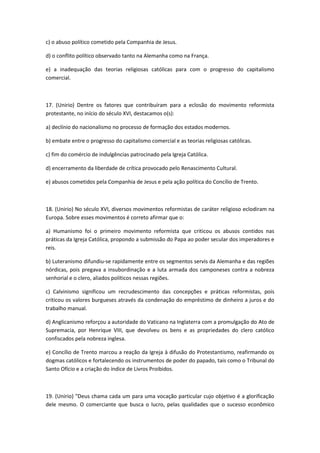 c) o abuso político cometido pela Companhia de Jesus.

d) o conflito político observado tanto na Alemanha como na França.

e) a inadequação das teorias religiosas católicas para com o progresso do capitalismo
comercial.



17. (Unirio) Dentre os fatores que contribuíram para a eclosão do movimento reformista
protestante, no início do século XVI, destacamos o(s):

a) declínio do nacionalismo no processo de formação dos estados modernos.

b) embate entre o progresso do capitalismo comercial e as teorias religiosas católicas.

c) fim do comércio de indulgências patrocinado pela Igreja Católica.

d) encerramento da liberdade de crítica provocado pelo Renascimento Cultural.

e) abusos cometidos pela Companhia de Jesus e pela ação política do Concílio de Trento.



18. (Unirio) No século XVI, diversos movimentos reformistas de caráter religioso eclodiram na
Europa. Sobre esses movimentos é correto afirmar que o:

a) Humanismo foi o primeiro movimento reformista que criticou os abusos contidos nas
práticas da Igreja Católica, propondo a submissão do Papa ao poder secular dos imperadores e
reis.

b) Luteranismo difundiu-se rapidamente entre os segmentos servis da Alemanha e das regiões
nórdicas, pois pregava a insubordinação e a luta armada dos camponeses contra a nobreza
senhorial e o clero, aliados políticos nessas regiões.

c) Calvinismo significou um recrudescimento das concepções e práticas reformistas, pois
criticou os valores burgueses através da condenação do empréstimo de dinheiro a juros e do
trabalho manual.

d) Anglicanismo reforçou a autoridade do Vaticano na Inglaterra com a promulgação do Ato de
Supremacia, por Henrique VIII, que devolveu os bens e as propriedades do clero católico
confiscados pela nobreza inglesa.

e) Concílio de Trento marcou a reação da Igreja à difusão do Protestantismo, reafirmando os
dogmas católicos e fortalecendo os instrumentos de poder do papado, tais como o Tribunal do
Santo Ofício e a criação do índice de Livros Proibidos.



19. (Unirio) "Deus chama cada um para uma vocação particular cujo objetivo é a glorificação
dele mesmo. O comerciante que busca o lucro, pelas qualidades que o sucesso econômico
 
