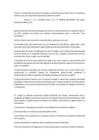 tempo, a comprovação da própria encarnação, a lembrança de que Deus tinha se revelado ao
homem e por isso era possível representá-Lo de forma visível."

              (Franco Jr., H. e Andrade Filho, R. O. O IMPÉRIO BIZANTINO. São Paulo:
Brasiliense, 1994. p. 27).



Apesar da extrema difusão da adoração dos ícones no Império Bizantino, o imperador Leão III,
em 726, condenou tal prática por idolatria, desencadeando assim a chamada "crise
iconoclasta".

Dentre os fatores que motivaram a ação de Leão III, podemos citar o (a):

a) intolerância da corte imperial para com os habitantes da Ásia Menor, região onde o culto
aos ícones servia de pretexto para a aglutinação de povos que pretendiam se emancipar.

b) necessidade de conter a proliferação de culto às imagens, num contexto de reaproximação
da Sé de Roma com o imperador bizantino, uma vez que o papado se posicionava contra a
instituição dos ícones e exigia a sua erradicação.

c) tentativa de mirar as bases políticas de apoio à sua irmã, Teodora, a qual valendo-se do
prestígio de que gozava junto aos altos dignitários da Igreja Bizantina, aspirava secretamente a
sagrar-se imperatriz.

d) aproximação do imperador, por meio do califado de Damasco, com o credo islâmico que,
recuperando os princípios originais do monoteísmo judaico-cristão, condenava a
materialização da essência sagrada da divindade em pedaços de pano ou madeira.

e) descontentamento imperial com o crescente prestígio e riqueza dos mosteiros (principais
possuidores e fabricantes de ícones), que atraíam para o serviço monástico numerosos jovens,
impedindo-os, com isso de contribuírem para o Estado na qualidade de soldados, marinheiros
e camponeses.



17. (Ufpe) A expansão muçulmana atingiu territórios da Europa, contribuindo para a
divulgação de hábitos culturais que marcaram a formação histórica da Península Ibérica. Além
disso, mudou as relações comerciais da época. Em relação a outros povos e à Igreja Católica, os
muçulmanos:

a) mantiveram, ao longo de sua história, uma tradição de total tolerância religiosa.

b) eram temidos, em razão do seu grande poderio militar.

c) mantiveram uma convivência sem choques culturais, revelando-se, no entanto, intolerantes
com os judeus.

d) foram intolerantes e violentos, não assimilando as culturas adversárias.

e) só eram temidos em Portugal, pelos cristãos e pelos judeus, sendo bem aceitos na Espanha.
 
