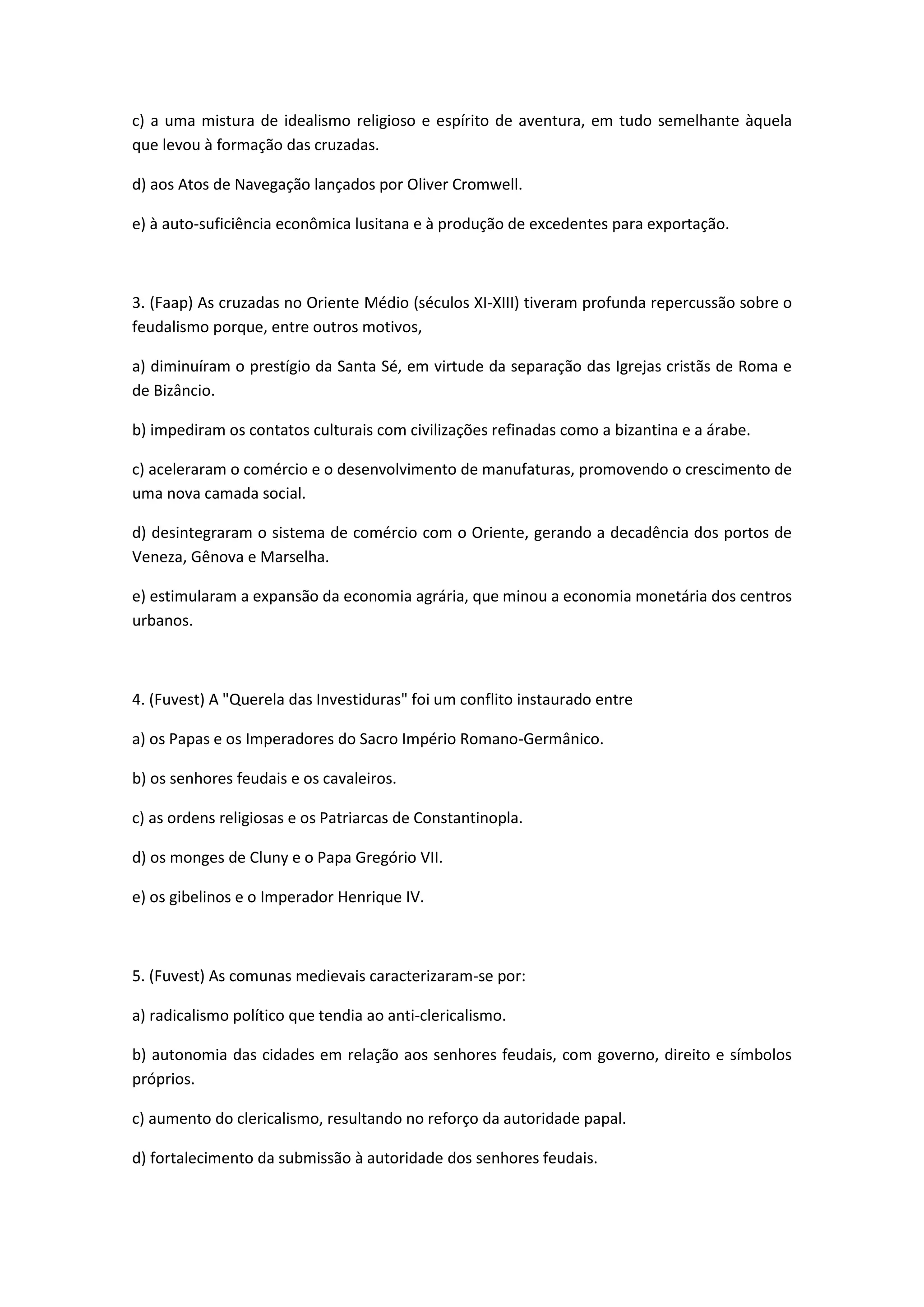c) a uma mistura de idealismo religioso e espírito de aventura, em tudo semelhante àquela
que levou à formação das cruzadas.

d) aos Atos de Navegação lançados por Oliver Cromwell.

e) à auto-suficiência econômica lusitana e à produção de excedentes para exportação.



3. (Faap) As cruzadas no Oriente Médio (séculos XI-XIII) tiveram profunda repercussão sobre o
feudalismo porque, entre outros motivos,

a) diminuíram o prestígio da Santa Sé, em virtude da separação das Igrejas cristãs de Roma e
de Bizâncio.

b) impediram os contatos culturais com civilizações refinadas como a bizantina e a árabe.

c) aceleraram o comércio e o desenvolvimento de manufaturas, promovendo o crescimento de
uma nova camada social.

d) desintegraram o sistema de comércio com o Oriente, gerando a decadência dos portos de
Veneza, Gênova e Marselha.

e) estimularam a expansão da economia agrária, que minou a economia monetária dos centros
urbanos.



4. (Fuvest) A "Querela das Investiduras" foi um conflito instaurado entre

a) os Papas e os Imperadores do Sacro Império Romano-Germânico.

b) os senhores feudais e os cavaleiros.

c) as ordens religiosas e os Patriarcas de Constantinopla.

d) os monges de Cluny e o Papa Gregório VII.

e) os gibelinos e o Imperador Henrique IV.



5. (Fuvest) As comunas medievais caracterizaram-se por:

a) radicalismo político que tendia ao anti-clericalismo.

b) autonomia das cidades em relação aos senhores feudais, com governo, direito e símbolos
próprios.

c) aumento do clericalismo, resultando no reforço da autoridade papal.

d) fortalecimento da submissão à autoridade dos senhores feudais.
 