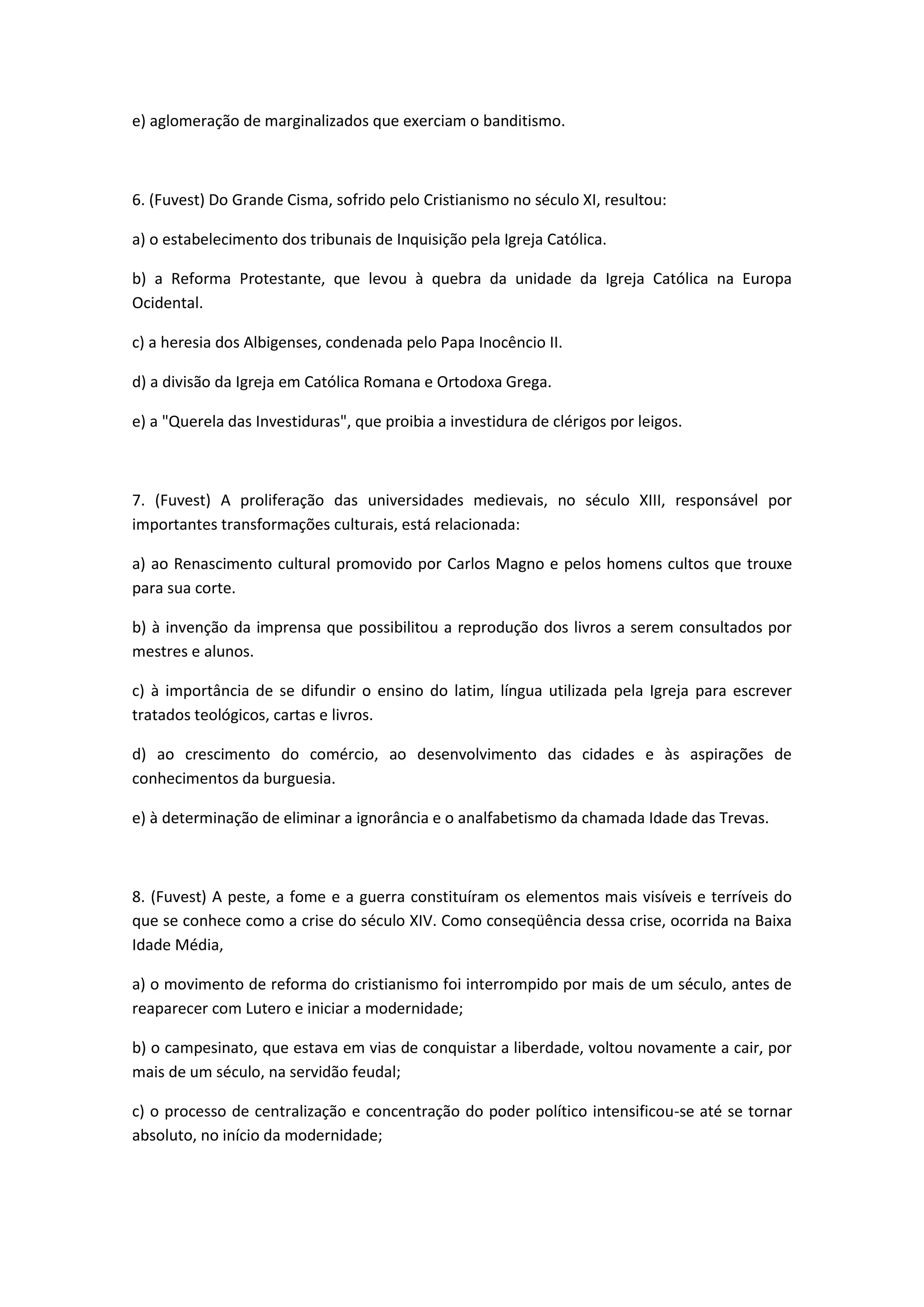 e) aglomeração de marginalizados que exerciam o banditismo.



6. (Fuvest) Do Grande Cisma, sofrido pelo Cristianismo no século XI, resultou:

a) o estabelecimento dos tribunais de Inquisição pela Igreja Católica.

b) a Reforma Protestante, que levou à quebra da unidade da Igreja Católica na Europa
Ocidental.

c) a heresia dos Albigenses, condenada pelo Papa Inocêncio II.

d) a divisão da Igreja em Católica Romana e Ortodoxa Grega.

e) a "Querela das Investiduras", que proibia a investidura de clérigos por leigos.



7. (Fuvest) A proliferação das universidades medievais, no século XIII, responsável por
importantes transformações culturais, está relacionada:

a) ao Renascimento cultural promovido por Carlos Magno e pelos homens cultos que trouxe
para sua corte.

b) à invenção da imprensa que possibilitou a reprodução dos livros a serem consultados por
mestres e alunos.

c) à importância de se difundir o ensino do latim, língua utilizada pela Igreja para escrever
tratados teológicos, cartas e livros.

d) ao crescimento do comércio, ao desenvolvimento das cidades e às aspirações de
conhecimentos da burguesia.

e) à determinação de eliminar a ignorância e o analfabetismo da chamada Idade das Trevas.



8. (Fuvest) A peste, a fome e a guerra constituíram os elementos mais visíveis e terríveis do
que se conhece como a crise do século XIV. Como conseqüência dessa crise, ocorrida na Baixa
Idade Média,

a) o movimento de reforma do cristianismo foi interrompido por mais de um século, antes de
reaparecer com Lutero e iniciar a modernidade;

b) o campesinato, que estava em vias de conquistar a liberdade, voltou novamente a cair, por
mais de um século, na servidão feudal;

c) o processo de centralização e concentração do poder político intensificou-se até se tornar
absoluto, no início da modernidade;
 
