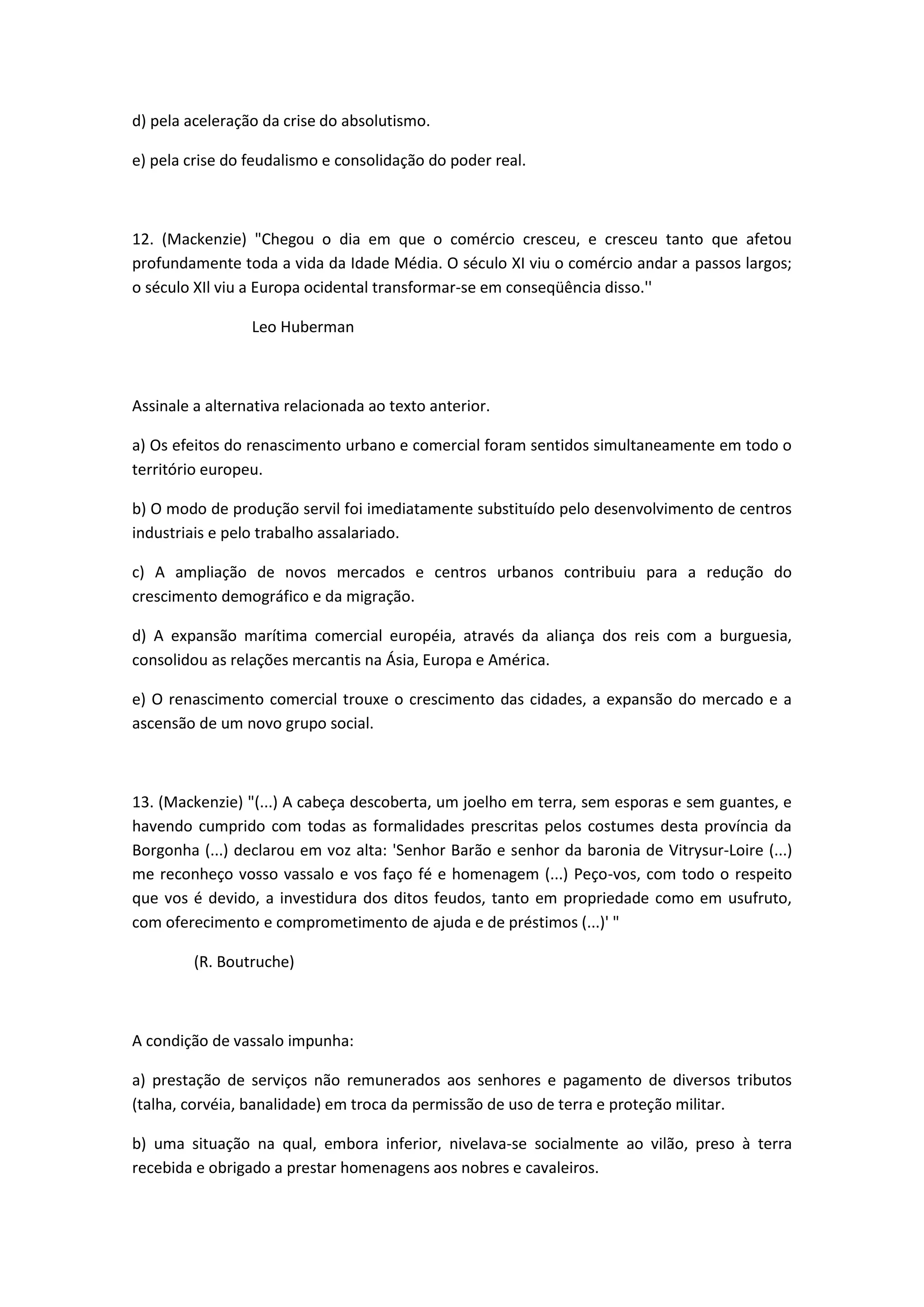 d) pela aceleração da crise do absolutismo.

e) pela crise do feudalismo e consolidação do poder real.



12. (Mackenzie) "Chegou o dia em que o comércio cresceu, e cresceu tanto que afetou
profundamente toda a vida da Idade Média. O século XI viu o comércio andar a passos largos;
o século XIl viu a Europa ocidental transformar-se em conseqüência disso.''

                 Leo Huberman



Assinale a alternativa relacionada ao texto anterior.

a) Os efeitos do renascimento urbano e comercial foram sentidos simultaneamente em todo o
território europeu.

b) O modo de produção servil foi imediatamente substituído pelo desenvolvimento de centros
industriais e pelo trabalho assalariado.

c) A ampliação de novos mercados e centros urbanos contribuiu para a redução do
crescimento demográfico e da migração.

d) A expansão marítima comercial européia, através da aliança dos reis com a burguesia,
consolidou as relações mercantis na Ásia, Europa e América.

e) O renascimento comercial trouxe o crescimento das cidades, a expansão do mercado e a
ascensão de um novo grupo social.



13. (Mackenzie) "(...) A cabeça descoberta, um joelho em terra, sem esporas e sem guantes, e
havendo cumprido com todas as formalidades prescritas pelos costumes desta província da
Borgonha (...) declarou em voz alta: 'Senhor Barão e senhor da baronia de Vitrysur-Loire (...)
me reconheço vosso vassalo e vos faço fé e homenagem (...) Peço-vos, com todo o respeito
que vos é devido, a investidura dos ditos feudos, tanto em propriedade como em usufruto,
com oferecimento e comprometimento de ajuda e de préstimos (...)' "

         (R. Boutruche)



A condição de vassalo impunha:

a) prestação de serviços não remunerados aos senhores e pagamento de diversos tributos
(talha, corvéia, banalidade) em troca da permissão de uso de terra e proteção militar.

b) uma situação na qual, embora inferior, nivelava-se socialmente ao vilão, preso à terra
recebida e obrigado a prestar homenagens aos nobres e cavaleiros.
 