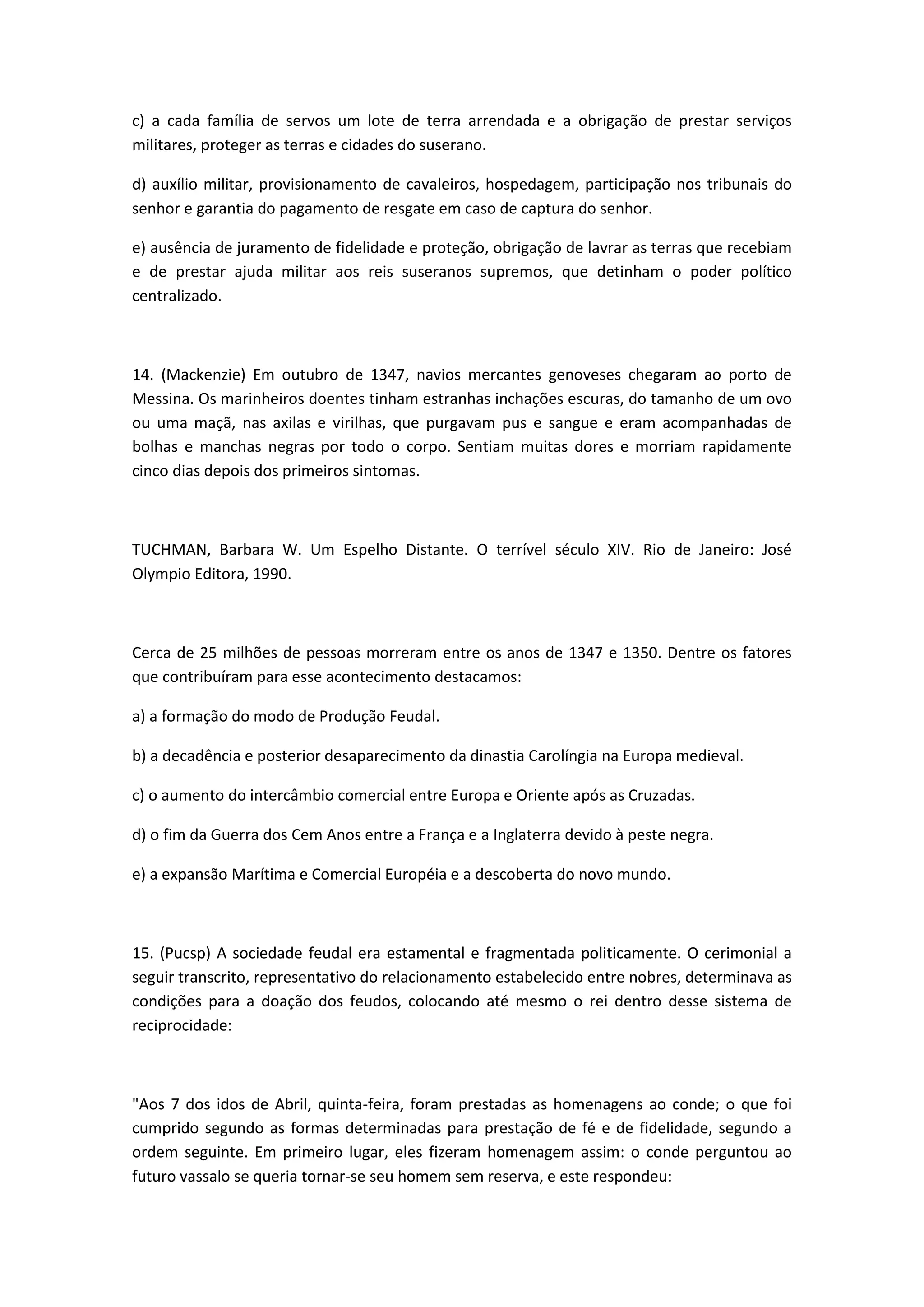 c) a cada família de servos um lote de terra arrendada e a obrigação de prestar serviços
militares, proteger as terras e cidades do suserano.

d) auxílio militar, provisionamento de cavaleiros, hospedagem, participação nos tribunais do
senhor e garantia do pagamento de resgate em caso de captura do senhor.

e) ausência de juramento de fidelidade e proteção, obrigação de lavrar as terras que recebiam
e de prestar ajuda militar aos reis suseranos supremos, que detinham o poder político
centralizado.



14. (Mackenzie) Em outubro de 1347, navios mercantes genoveses chegaram ao porto de
Messina. Os marinheiros doentes tinham estranhas inchações escuras, do tamanho de um ovo
ou uma maçã, nas axilas e virilhas, que purgavam pus e sangue e eram acompanhadas de
bolhas e manchas negras por todo o corpo. Sentiam muitas dores e morriam rapidamente
cinco dias depois dos primeiros sintomas.



TUCHMAN, Barbara W. Um Espelho Distante. O terrível século XIV. Rio de Janeiro: José
Olympio Editora, 1990.



Cerca de 25 milhões de pessoas morreram entre os anos de 1347 e 1350. Dentre os fatores
que contribuíram para esse acontecimento destacamos:

a) a formação do modo de Produção Feudal.

b) a decadência e posterior desaparecimento da dinastia Carolíngia na Europa medieval.

c) o aumento do intercâmbio comercial entre Europa e Oriente após as Cruzadas.

d) o fim da Guerra dos Cem Anos entre a França e a Inglaterra devido à peste negra.

e) a expansão Marítima e Comercial Européia e a descoberta do novo mundo.



15. (Pucsp) A sociedade feudal era estamental e fragmentada politicamente. O cerimonial a
seguir transcrito, representativo do relacionamento estabelecido entre nobres, determinava as
condições para a doação dos feudos, colocando até mesmo o rei dentro desse sistema de
reciprocidade:



"Aos 7 dos idos de Abril, quinta-feira, foram prestadas as homenagens ao conde; o que foi
cumprido segundo as formas determinadas para prestação de fé e de fidelidade, segundo a
ordem seguinte. Em primeiro lugar, eles fizeram homenagem assim: o conde perguntou ao
futuro vassalo se queria tornar-se seu homem sem reserva, e este respondeu:
 