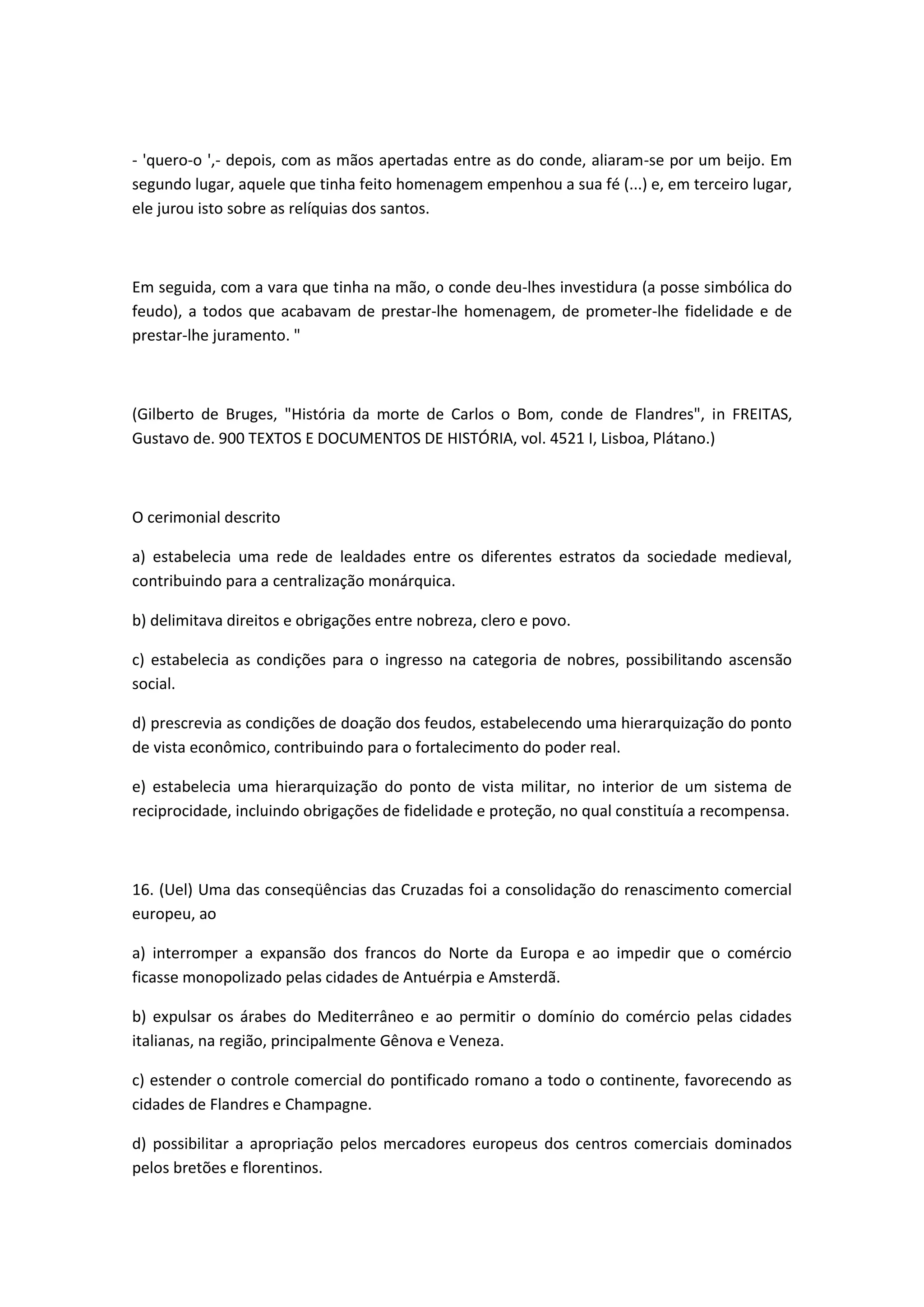 - 'quero-o ',- depois, com as mãos apertadas entre as do conde, aliaram-se por um beijo. Em
segundo lugar, aquele que tinha feito homenagem empenhou a sua fé (...) e, em terceiro lugar,
ele jurou isto sobre as relíquias dos santos.



Em seguida, com a vara que tinha na mão, o conde deu-lhes investidura (a posse simbólica do
feudo), a todos que acabavam de prestar-lhe homenagem, de prometer-lhe fidelidade e de
prestar-lhe juramento. "



(Gilberto de Bruges, "História da morte de Carlos o Bom, conde de Flandres", in FREITAS,
Gustavo de. 900 TEXTOS E DOCUMENTOS DE HISTÓRIA, vol. 4521 I, Lisboa, Plátano.)



O cerimonial descrito

a) estabelecia uma rede de lealdades entre os diferentes estratos da sociedade medieval,
contribuindo para a centralização monárquica.

b) delimitava direitos e obrigações entre nobreza, clero e povo.

c) estabelecia as condições para o ingresso na categoria de nobres, possibilitando ascensão
social.

d) prescrevia as condições de doação dos feudos, estabelecendo uma hierarquização do ponto
de vista econômico, contribuindo para o fortalecimento do poder real.

e) estabelecia uma hierarquização do ponto de vista militar, no interior de um sistema de
reciprocidade, incluindo obrigações de fidelidade e proteção, no qual constituía a recompensa.



16. (Uel) Uma das conseqüências das Cruzadas foi a consolidação do renascimento comercial
europeu, ao

a) interromper a expansão dos francos do Norte da Europa e ao impedir que o comércio
ficasse monopolizado pelas cidades de Antuérpia e Amsterdã.

b) expulsar os árabes do Mediterrâneo e ao permitir o domínio do comércio pelas cidades
italianas, na região, principalmente Gênova e Veneza.

c) estender o controle comercial do pontificado romano a todo o continente, favorecendo as
cidades de Flandres e Champagne.

d) possibilitar a apropriação pelos mercadores europeus dos centros comerciais dominados
pelos bretões e florentinos.
 