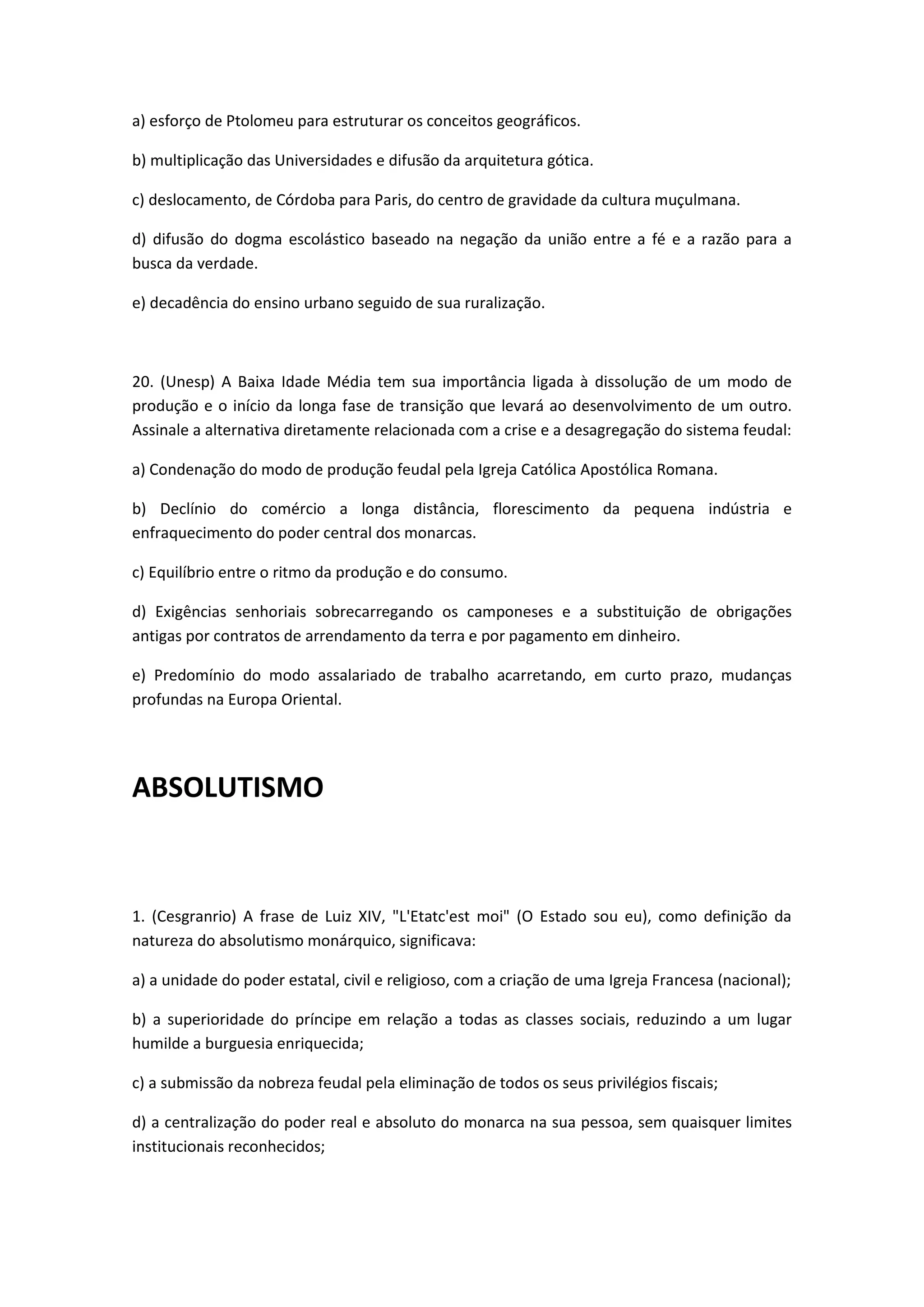 a) esforço de Ptolomeu para estruturar os conceitos geográficos.

b) multiplicação das Universidades e difusão da arquitetura gótica.

c) deslocamento, de Córdoba para Paris, do centro de gravidade da cultura muçulmana.

d) difusão do dogma escolástico baseado na negação da união entre a fé e a razão para a
busca da verdade.

e) decadência do ensino urbano seguido de sua ruralização.



20. (Unesp) A Baixa Idade Média tem sua importância ligada à dissolução de um modo de
produção e o início da longa fase de transição que levará ao desenvolvimento de um outro.
Assinale a alternativa diretamente relacionada com a crise e a desagregação do sistema feudal:

a) Condenação do modo de produção feudal pela Igreja Católica Apostólica Romana.

b) Declínio do comércio a longa distância, florescimento da pequena indústria e
enfraquecimento do poder central dos monarcas.

c) Equilíbrio entre o ritmo da produção e do consumo.

d) Exigências senhoriais sobrecarregando os camponeses e a substituição de obrigações
antigas por contratos de arrendamento da terra e por pagamento em dinheiro.

e) Predomínio do modo assalariado de trabalho acarretando, em curto prazo, mudanças
profundas na Europa Oriental.




ABSOLUTISMO



1. (Cesgranrio) A frase de Luiz XIV, "L'Etatc'est moi" (O Estado sou eu), como definição da
natureza do absolutismo monárquico, significava:

a) a unidade do poder estatal, civil e religioso, com a criação de uma Igreja Francesa (nacional);

b) a superioridade do príncipe em relação a todas as classes sociais, reduzindo a um lugar
humilde a burguesia enriquecida;

c) a submissão da nobreza feudal pela eliminação de todos os seus privilégios fiscais;

d) a centralização do poder real e absoluto do monarca na sua pessoa, sem quaisquer limites
institucionais reconhecidos;
 