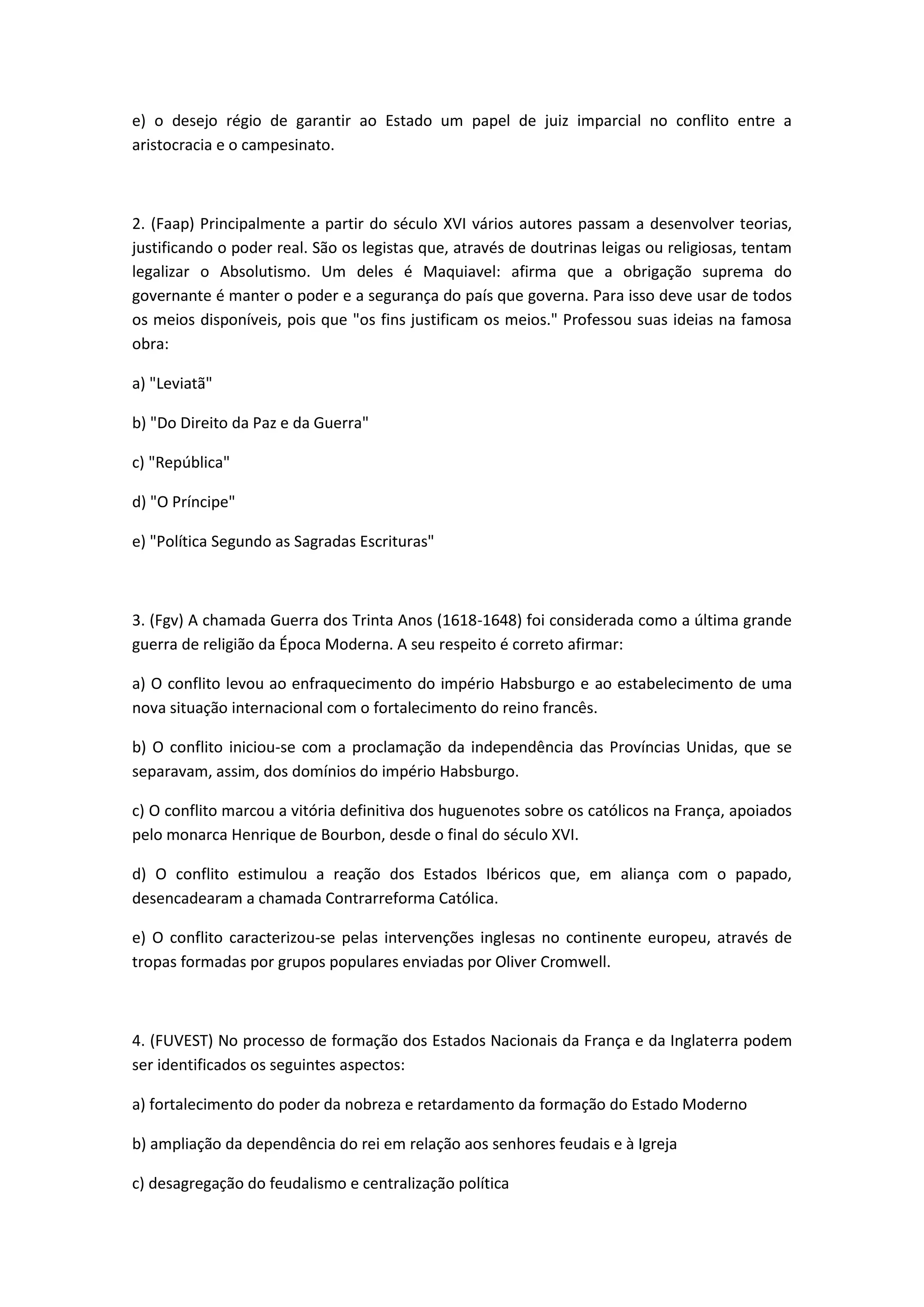 e) o desejo régio de garantir ao Estado um papel de juiz imparcial no conflito entre a
aristocracia e o campesinato.



2. (Faap) Principalmente a partir do século XVI vários autores passam a desenvolver teorias,
justificando o poder real. São os legistas que, através de doutrinas leigas ou religiosas, tentam
legalizar o Absolutismo. Um deles é Maquiavel: afirma que a obrigação suprema do
governante é manter o poder e a segurança do país que governa. Para isso deve usar de todos
os meios disponíveis, pois que "os fins justificam os meios." Professou suas ideias na famosa
obra:

a) "Leviatã"

b) "Do Direito da Paz e da Guerra"

c) "República"

d) "O Príncipe"

e) "Política Segundo as Sagradas Escrituras"



3. (Fgv) A chamada Guerra dos Trinta Anos (1618-1648) foi considerada como a última grande
guerra de religião da Época Moderna. A seu respeito é correto afirmar:

a) O conflito levou ao enfraquecimento do império Habsburgo e ao estabelecimento de uma
nova situação internacional com o fortalecimento do reino francês.

b) O conflito iniciou-se com a proclamação da independência das Províncias Unidas, que se
separavam, assim, dos domínios do império Habsburgo.

c) O conflito marcou a vitória definitiva dos huguenotes sobre os católicos na França, apoiados
pelo monarca Henrique de Bourbon, desde o final do século XVI.

d) O conflito estimulou a reação dos Estados Ibéricos que, em aliança com o papado,
desencadearam a chamada Contrarreforma Católica.

e) O conflito caracterizou-se pelas intervenções inglesas no continente europeu, através de
tropas formadas por grupos populares enviadas por Oliver Cromwell.



4. (FUVEST) No processo de formação dos Estados Nacionais da França e da Inglaterra podem
ser identificados os seguintes aspectos:

a) fortalecimento do poder da nobreza e retardamento da formação do Estado Moderno

b) ampliação da dependência do rei em relação aos senhores feudais e à Igreja

c) desagregação do feudalismo e centralização política
 