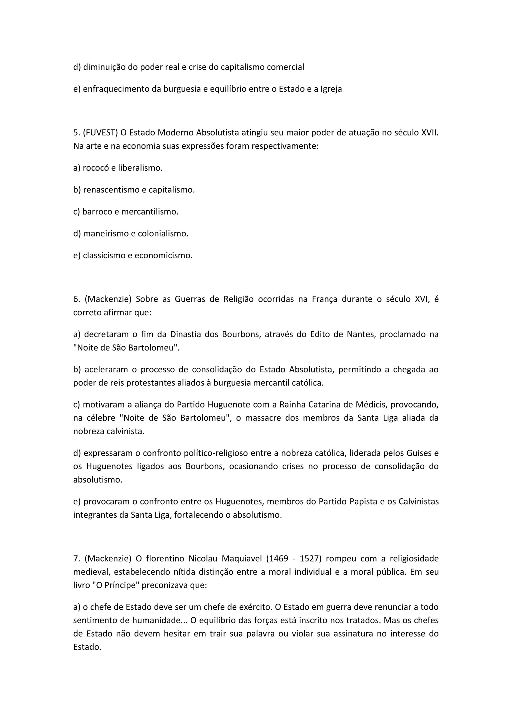 d) diminuição do poder real e crise do capitalismo comercial

e) enfraquecimento da burguesia e equilíbrio entre o Estado e a Igreja



5. (FUVEST) O Estado Moderno Absolutista atingiu seu maior poder de atuação no século XVII.
Na arte e na economia suas expressões foram respectivamente:

a) rococó e liberalismo.

b) renascentismo e capitalismo.

c) barroco e mercantilismo.

d) maneirismo e colonialismo.

e) classicismo e economicismo.



6. (Mackenzie) Sobre as Guerras de Religião ocorridas na França durante o século XVI, é
correto afirmar que:

a) decretaram o fim da Dinastia dos Bourbons, através do Edito de Nantes, proclamado na
"Noite de São Bartolomeu".

b) aceleraram o processo de consolidação do Estado Absolutista, permitindo a chegada ao
poder de reis protestantes aliados à burguesia mercantil católica.

c) motivaram a aliança do Partido Huguenote com a Rainha Catarina de Médicis, provocando,
na célebre "Noite de São Bartolomeu", o massacre dos membros da Santa Liga aliada da
nobreza calvinista.

d) expressaram o confronto político-religioso entre a nobreza católica, liderada pelos Guises e
os Huguenotes ligados aos Bourbons, ocasionando crises no processo de consolidação do
absolutismo.

e) provocaram o confronto entre os Huguenotes, membros do Partido Papista e os Calvinistas
integrantes da Santa Liga, fortalecendo o absolutismo.



7. (Mackenzie) O florentino Nicolau Maquiavel (1469 - 1527) rompeu com a religiosidade
medieval, estabelecendo nítida distinção entre a moral individual e a moral pública. Em seu
livro "O Príncipe" preconizava que:

a) o chefe de Estado deve ser um chefe de exército. O Estado em guerra deve renunciar a todo
sentimento de humanidade... O equilíbrio das forças está inscrito nos tratados. Mas os chefes
de Estado não devem hesitar em trair sua palavra ou violar sua assinatura no interesse do
Estado.
 